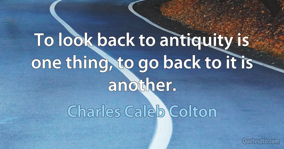 To look back to antiquity is one thing, to go back to it is another. (Charles Caleb Colton)