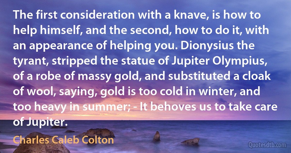 The first consideration with a knave, is how to help himself, and the second, how to do it, with an appearance of helping you. Dionysius the tyrant, stripped the statue of Jupiter Olympius, of a robe of massy gold, and substituted a cloak of wool, saying, gold is too cold in winter, and too heavy in summer; - It behoves us to take care of Jupiter. (Charles Caleb Colton)