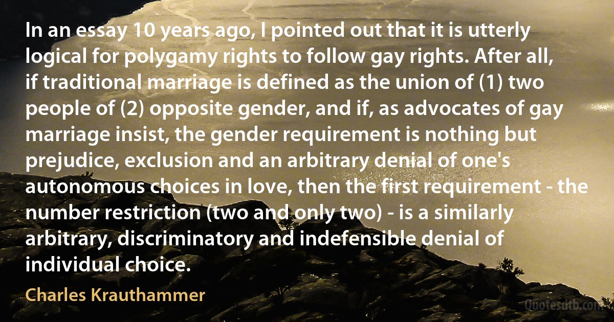 In an essay 10 years ago, I pointed out that it is utterly logical for polygamy rights to follow gay rights. After all, if traditional marriage is defined as the union of (1) two people of (2) opposite gender, and if, as advocates of gay marriage insist, the gender requirement is nothing but prejudice, exclusion and an arbitrary denial of one's autonomous choices in love, then the first requirement - the number restriction (two and only two) - is a similarly arbitrary, discriminatory and indefensible denial of individual choice. (Charles Krauthammer)