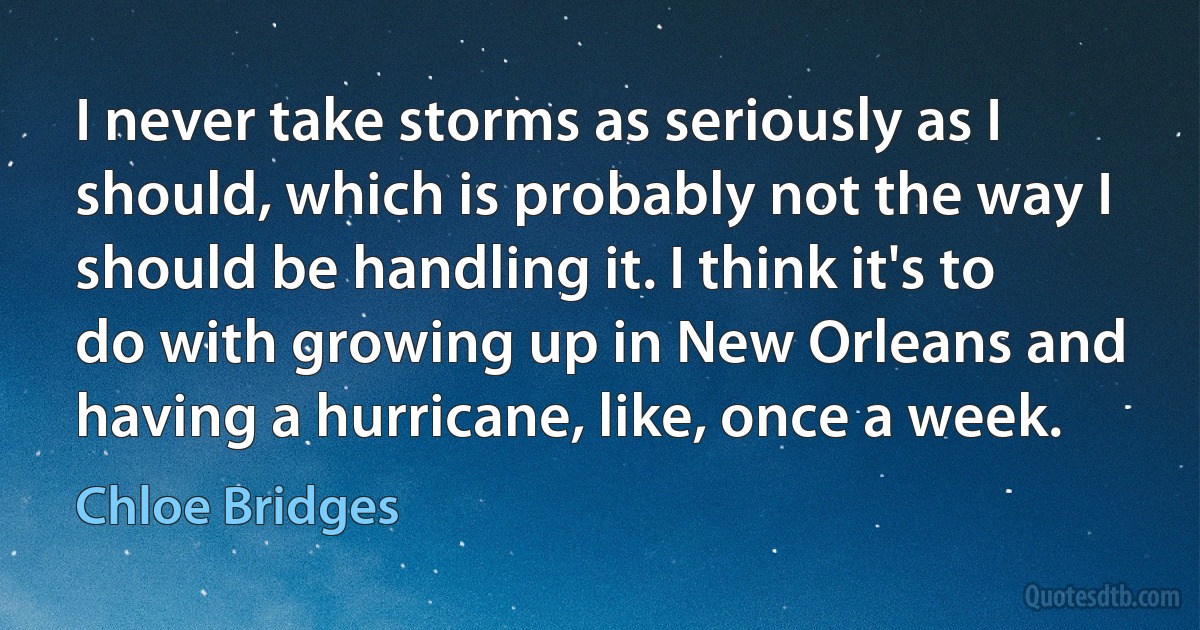 I never take storms as seriously as I should, which is probably not the way I should be handling it. I think it's to do with growing up in New Orleans and having a hurricane, like, once a week. (Chloe Bridges)