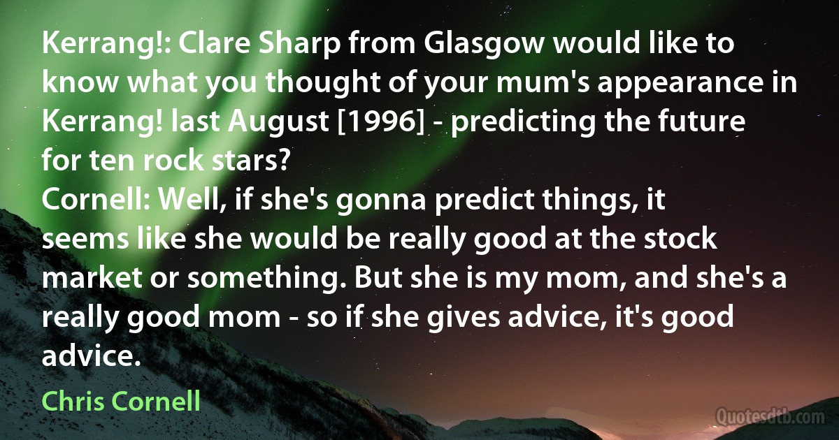 Kerrang!: Clare Sharp from Glasgow would like to know what you thought of your mum's appearance in Kerrang! last August [1996] - predicting the future for ten rock stars?
Cornell: Well, if she's gonna predict things, it seems like she would be really good at the stock market or something. But she is my mom, and she's a really good mom - so if she gives advice, it's good advice. (Chris Cornell)