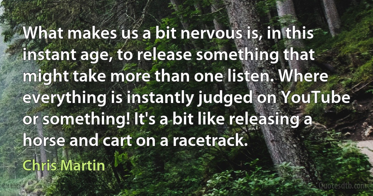 What makes us a bit nervous is, in this instant age, to release something that might take more than one listen. Where everything is instantly judged on YouTube or something! It's a bit like releasing a horse and cart on a racetrack. (Chris Martin)