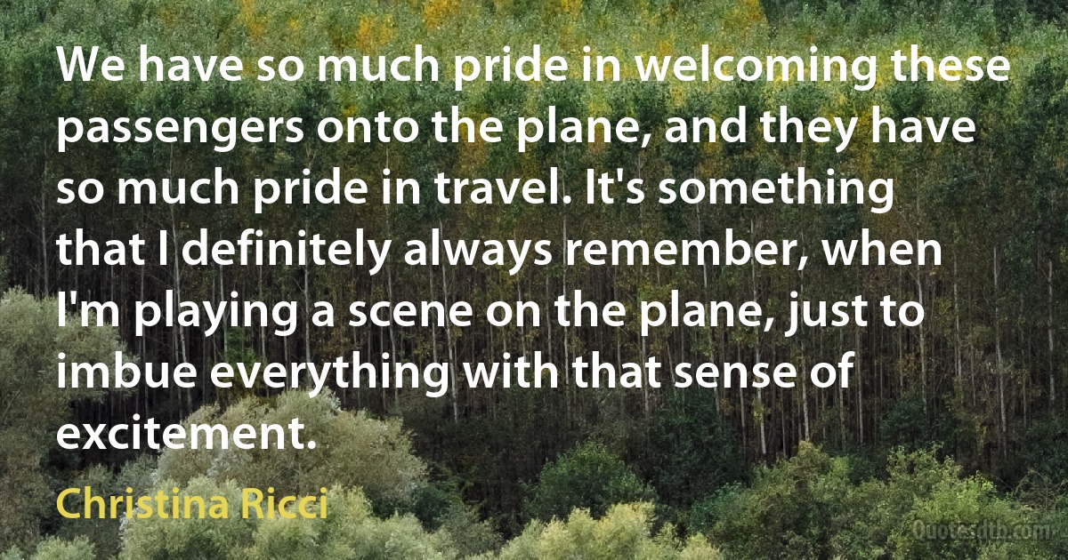 We have so much pride in welcoming these passengers onto the plane, and they have so much pride in travel. It's something that I definitely always remember, when I'm playing a scene on the plane, just to imbue everything with that sense of excitement. (Christina Ricci)