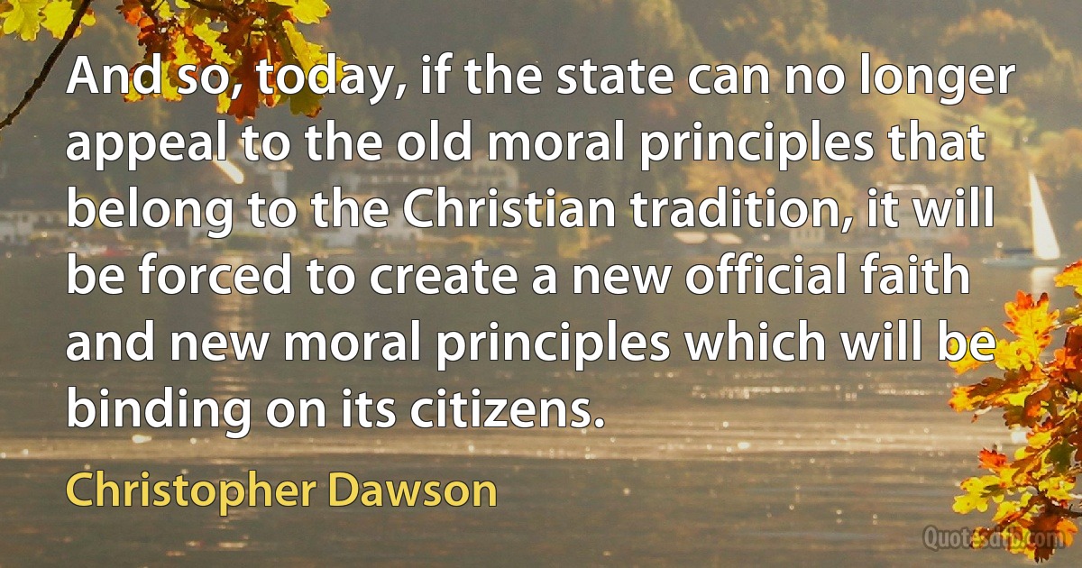 And so, today, if the state can no longer appeal to the old moral principles that belong to the Christian tradition, it will be forced to create a new official faith and new moral principles which will be binding on its citizens. (Christopher Dawson)