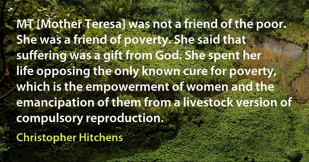 MT [Mother Teresa] was not a friend of the poor. She was a friend of poverty. She said that suffering was a gift from God. She spent her life opposing the only known cure for poverty, which is the empowerment of women and the emancipation of them from a livestock version of compulsory reproduction. (Christopher Hitchens)