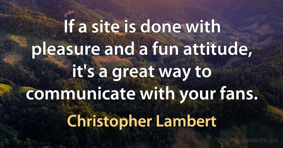 If a site is done with pleasure and a fun attitude, it's a great way to communicate with your fans. (Christopher Lambert)