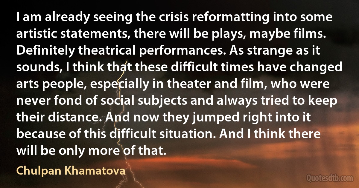 I am already seeing the crisis reformatting into some artistic statements, there will be plays, maybe films. Definitely theatrical performances. As strange as it sounds, I think that these difficult times have changed arts people, especially in theater and film, who were never fond of social subjects and always tried to keep their distance. And now they jumped right into it because of this difficult situation. And I think there will be only more of that. (Chulpan Khamatova)