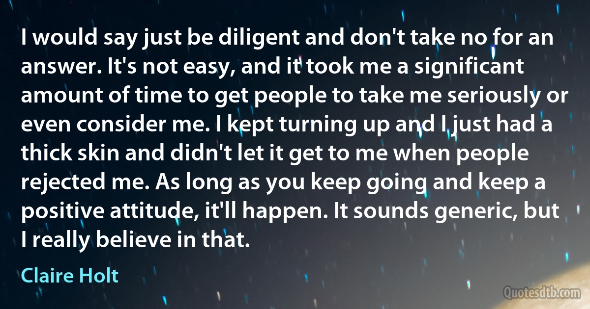 I would say just be diligent and don't take no for an answer. It's not easy, and it took me a significant amount of time to get people to take me seriously or even consider me. I kept turning up and I just had a thick skin and didn't let it get to me when people rejected me. As long as you keep going and keep a positive attitude, it'll happen. It sounds generic, but I really believe in that. (Claire Holt)