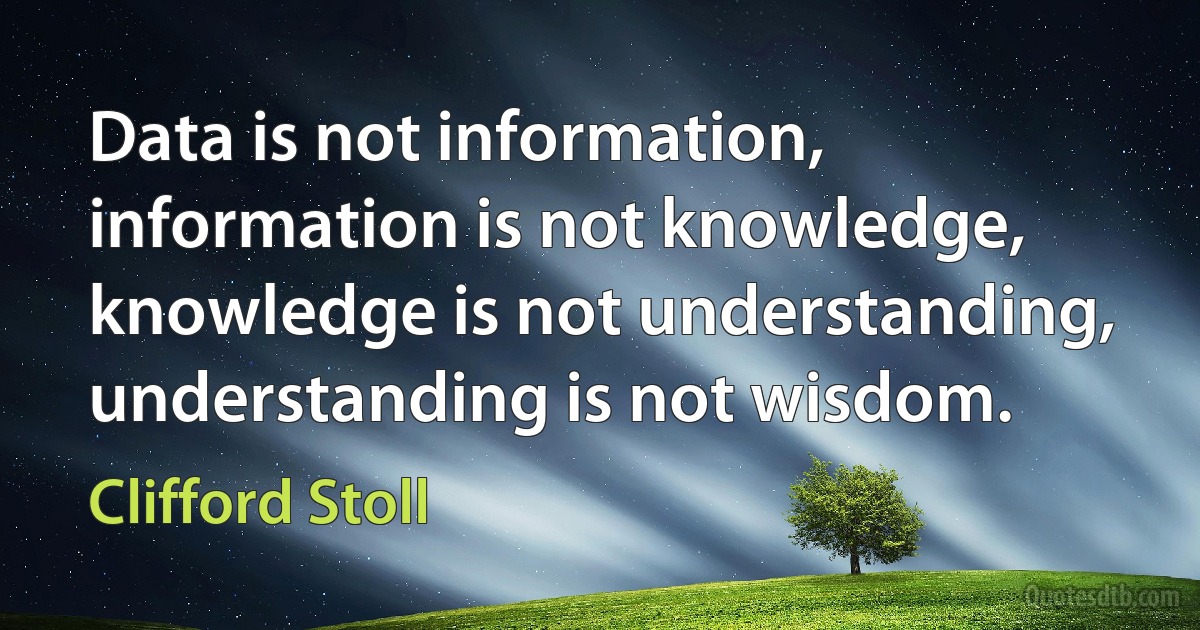 Data is not information, information is not knowledge, knowledge is not understanding, understanding is not wisdom. (Clifford Stoll)