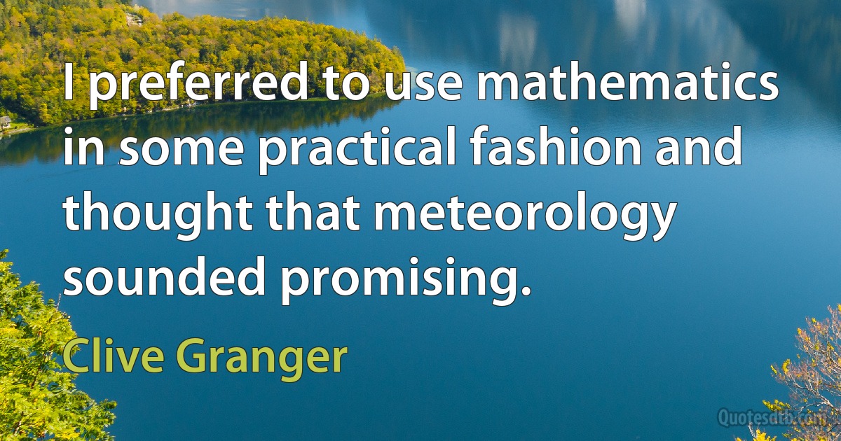 I preferred to use mathematics in some practical fashion and thought that meteorology sounded promising. (Clive Granger)