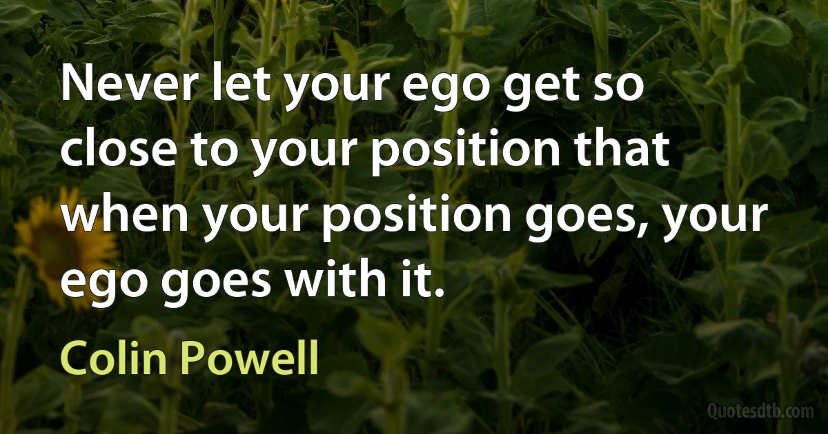 Never let your ego get so close to your position that when your position goes, your ego goes with it. (Colin Powell)