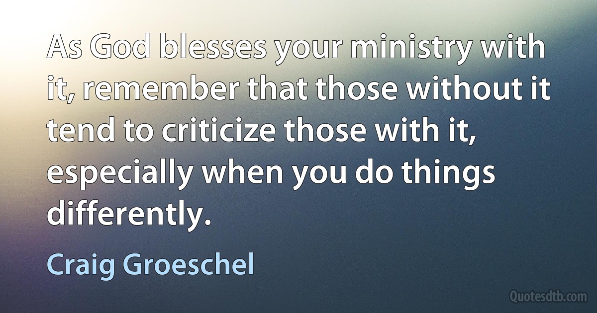 As God blesses your ministry with it, remember that those without it tend to criticize those with it, especially when you do things differently. (Craig Groeschel)