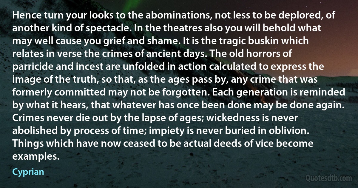 Hence turn your looks to the abominations, not less to be deplored, of another kind of spectacle. In the theatres also you will behold what may well cause you grief and shame. It is the tragic buskin which relates in verse the crimes of ancient days. The old horrors of parricide and incest are unfolded in action calculated to express the image of the truth, so that, as the ages pass by, any crime that was formerly committed may not be forgotten. Each generation is reminded by what it hears, that whatever has once been done may be done again. Crimes never die out by the lapse of ages; wickedness is never abolished by process of time; impiety is never buried in oblivion. Things which have now ceased to be actual deeds of vice become examples. (Cyprian)