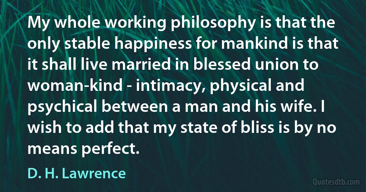 My whole working philosophy is that the only stable happiness for mankind is that it shall live married in blessed union to woman-kind - intimacy, physical and psychical between a man and his wife. I wish to add that my state of bliss is by no means perfect. (D. H. Lawrence)