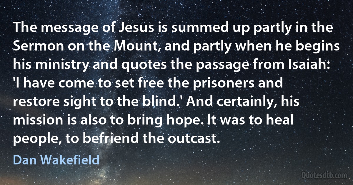 The message of Jesus is summed up partly in the Sermon on the Mount, and partly when he begins his ministry and quotes the passage from Isaiah: 'I have come to set free the prisoners and restore sight to the blind.' And certainly, his mission is also to bring hope. It was to heal people, to befriend the outcast. (Dan Wakefield)