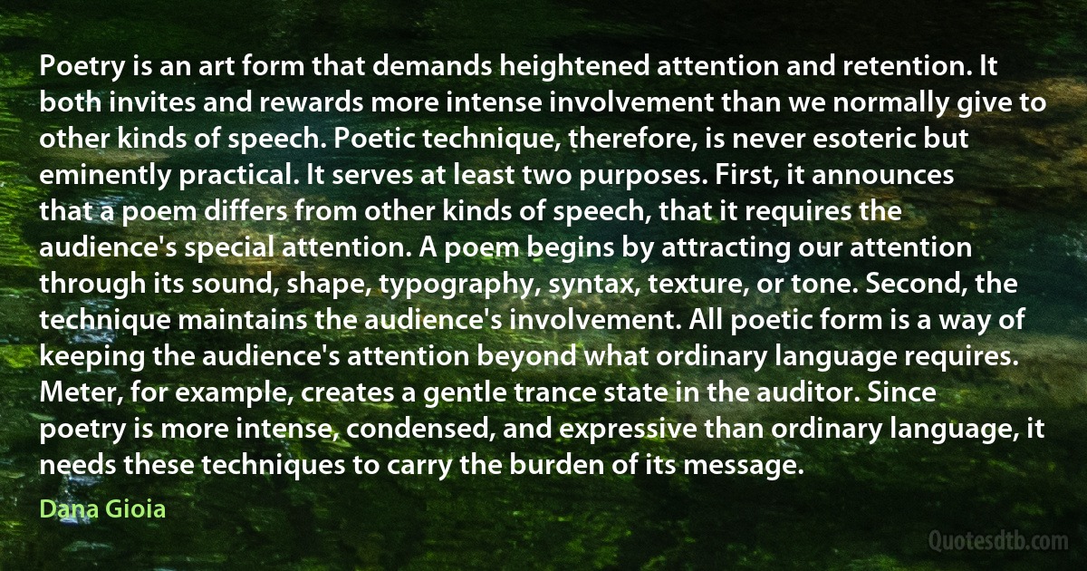 Poetry is an art form that demands heightened attention and retention. It both invites and rewards more intense involvement than we normally give to other kinds of speech. Poetic technique, therefore, is never esoteric but eminently practical. It serves at least two purposes. First, it announces that a poem differs from other kinds of speech, that it requires the audience's special attention. A poem begins by attracting our attention through its sound, shape, typography, syntax, texture, or tone. Second, the technique maintains the audience's involvement. All poetic form is a way of keeping the audience's attention beyond what ordinary language requires. Meter, for example, creates a gentle trance state in the auditor. Since poetry is more intense, condensed, and expressive than ordinary language, it needs these techniques to carry the burden of its message. (Dana Gioia)