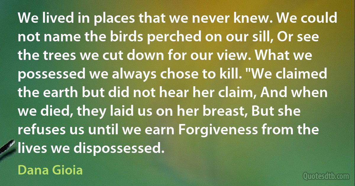 We lived in places that we never knew. We could not name the birds perched on our sill, Or see the trees we cut down for our view. What we possessed we always chose to kill. "We claimed the earth but did not hear her claim, And when we died, they laid us on her breast, But she refuses us until we earn Forgiveness from the lives we dispossessed. (Dana Gioia)