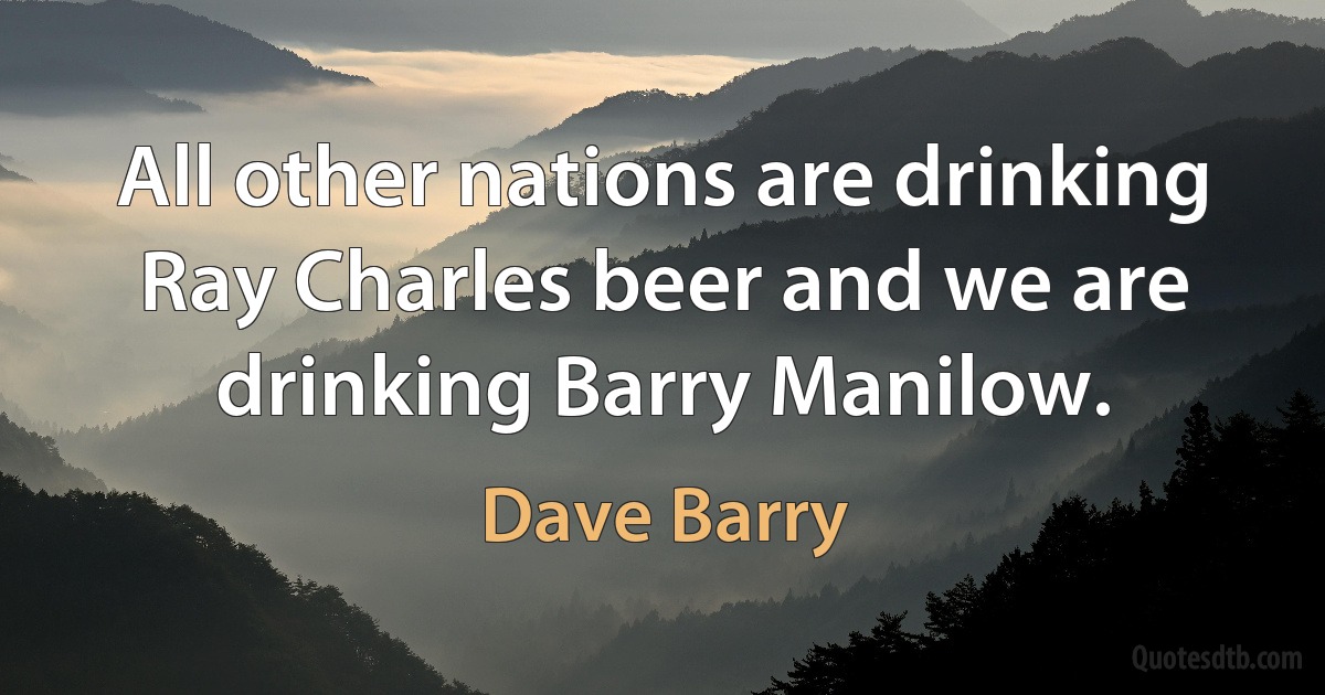 All other nations are drinking Ray Charles beer and we are drinking Barry Manilow. (Dave Barry)