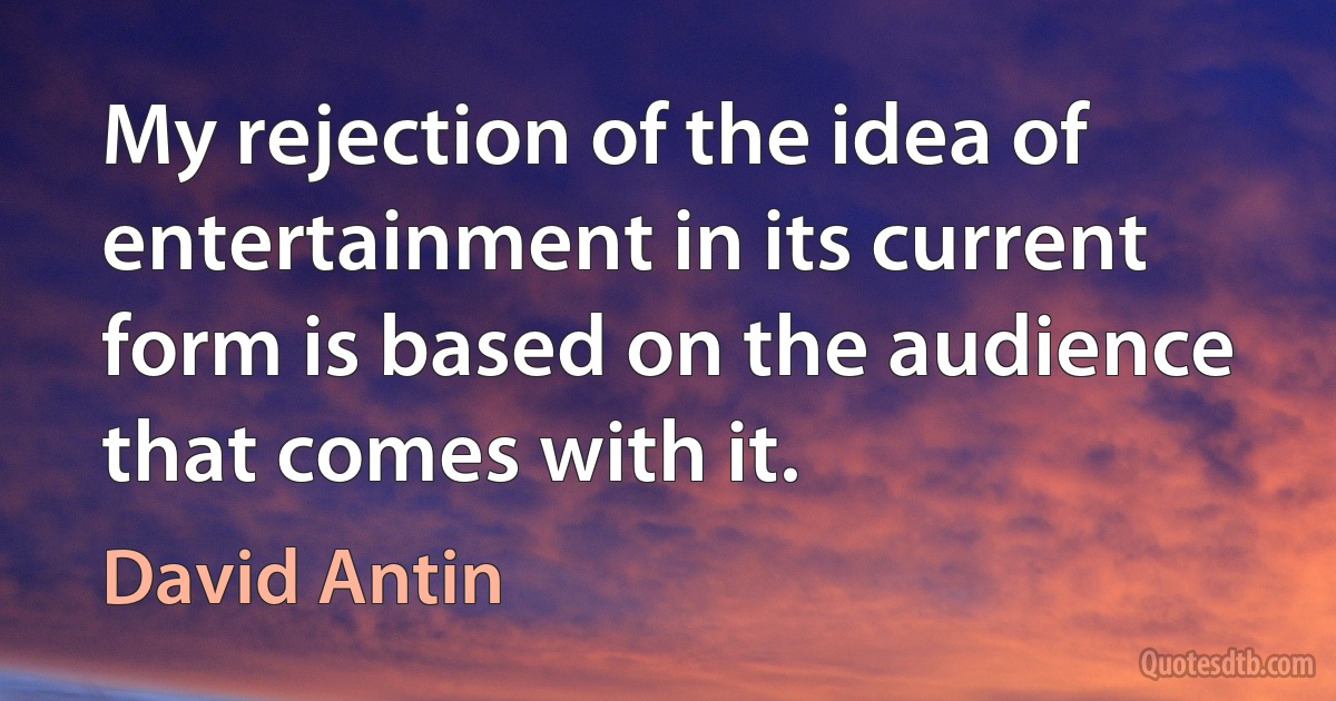 My rejection of the idea of entertainment in its current form is based on the audience that comes with it. (David Antin)