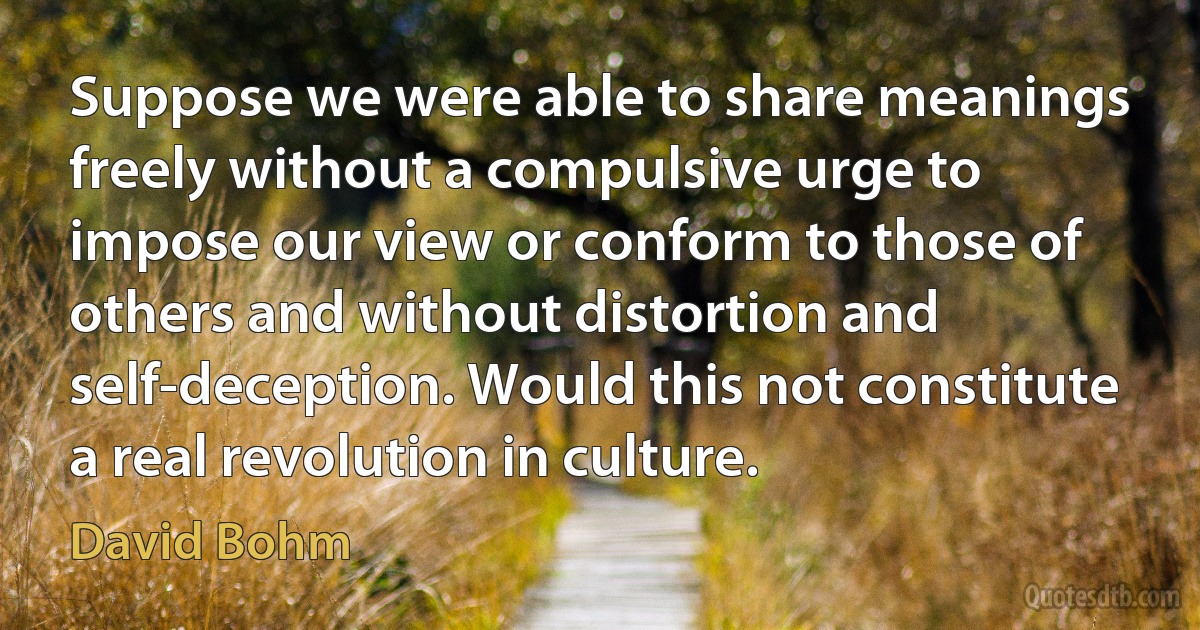 Suppose we were able to share meanings freely without a compulsive urge to impose our view or conform to those of others and without distortion and self-deception. Would this not constitute a real revolution in culture. (David Bohm)