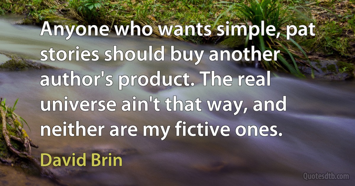 Anyone who wants simple, pat stories should buy another author's product. The real universe ain't that way, and neither are my fictive ones. (David Brin)