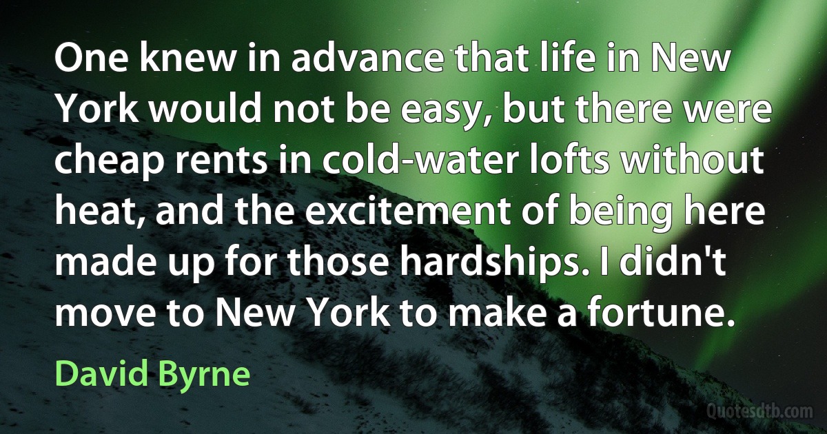 One knew in advance that life in New York would not be easy, but there were cheap rents in cold-water lofts without heat, and the excitement of being here made up for those hardships. I didn't move to New York to make a fortune. (David Byrne)