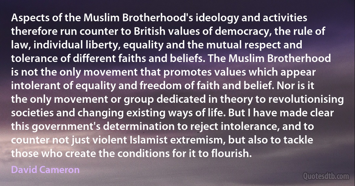 Aspects of the Muslim Brotherhood's ideology and activities therefore run counter to British values of democracy, the rule of law, individual liberty, equality and the mutual respect and tolerance of different faiths and beliefs. The Muslim Brotherhood is not the only movement that promotes values which appear intolerant of equality and freedom of faith and belief. Nor is it the only movement or group dedicated in theory to revolutionising societies and changing existing ways of life. But I have made clear this government's determination to reject intolerance, and to counter not just violent Islamist extremism, but also to tackle those who create the conditions for it to flourish. (David Cameron)