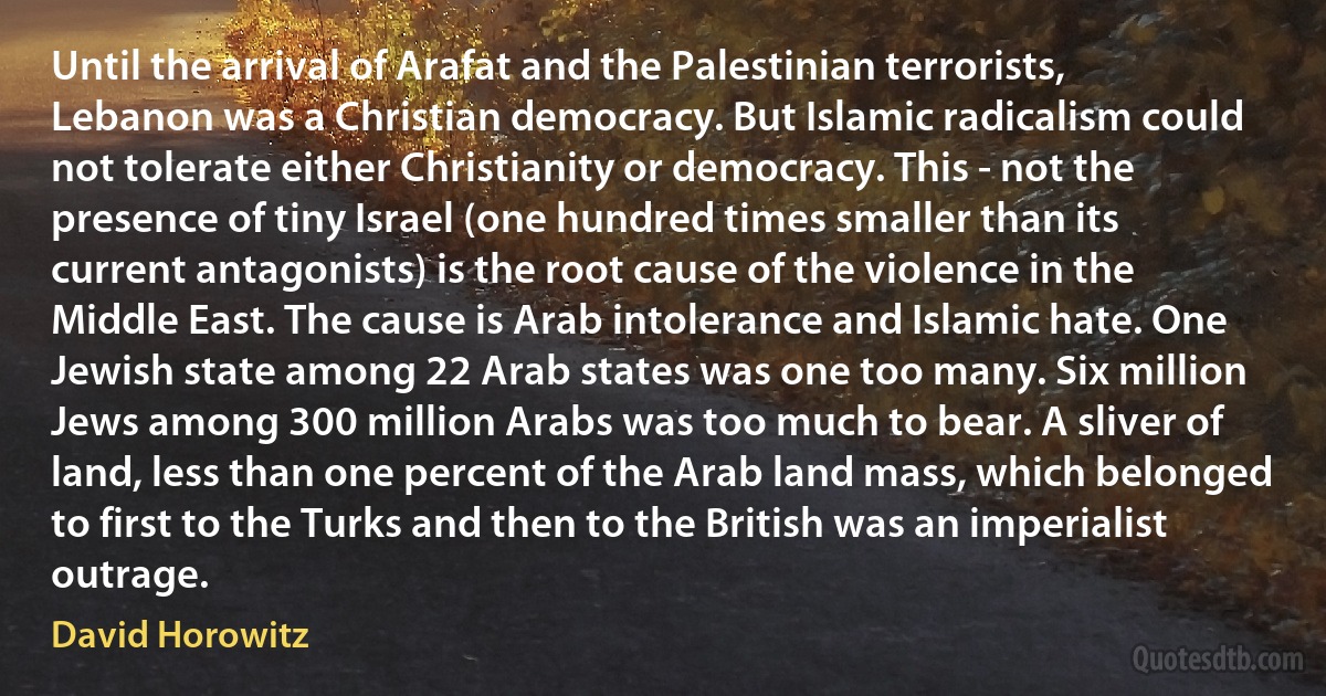 Until the arrival of Arafat and the Palestinian terrorists, Lebanon was a Christian democracy. But Islamic radicalism could not tolerate either Christianity or democracy. This - not the presence of tiny Israel (one hundred times smaller than its current antagonists) is the root cause of the violence in the Middle East. The cause is Arab intolerance and Islamic hate. One Jewish state among 22 Arab states was one too many. Six million Jews among 300 million Arabs was too much to bear. A sliver of land, less than one percent of the Arab land mass, which belonged to first to the Turks and then to the British was an imperialist outrage. (David Horowitz)