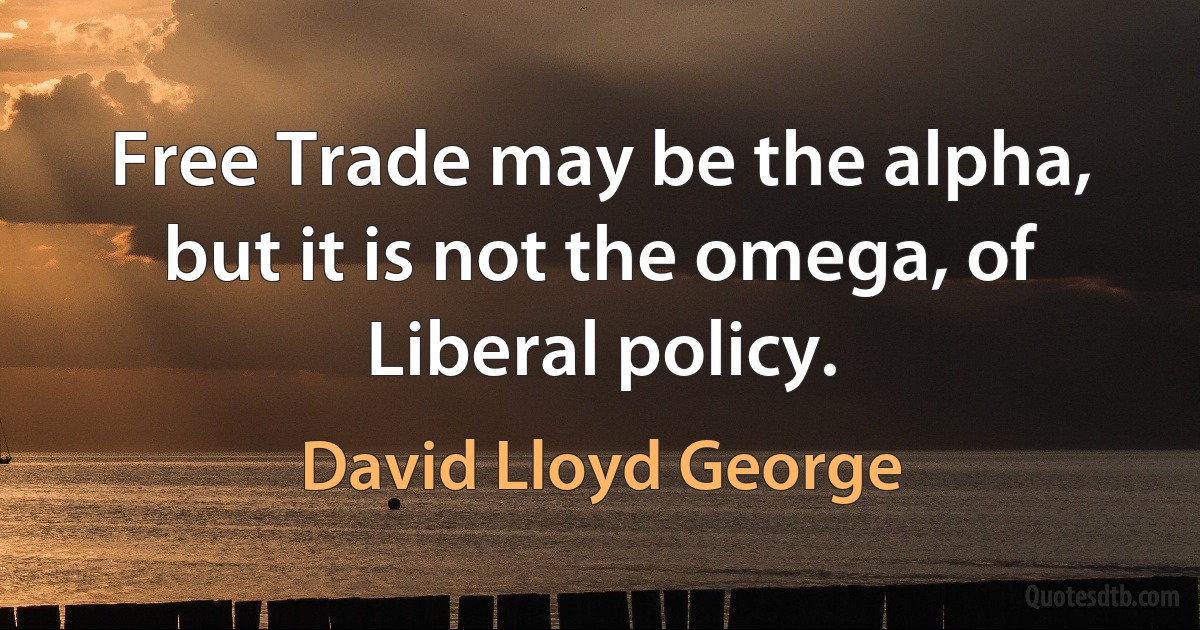 Free Trade may be the alpha, but it is not the omega, of Liberal policy. (David Lloyd George)