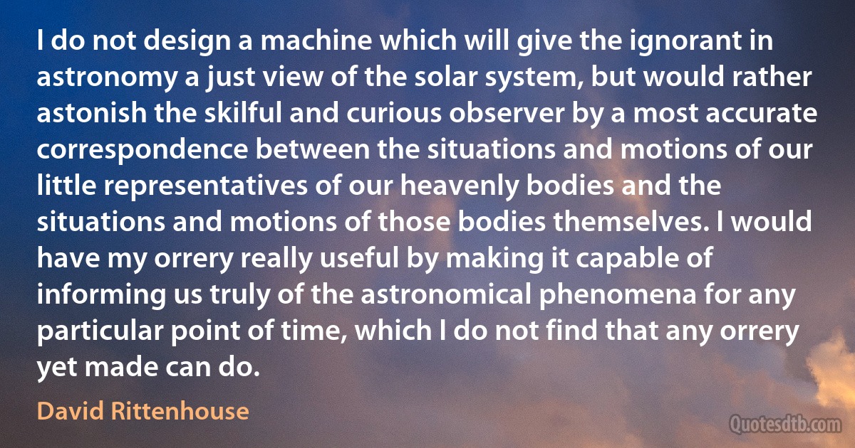 I do not design a machine which will give the ignorant in astronomy a just view of the solar system, but would rather astonish the skilful and curious observer by a most accurate correspondence between the situations and motions of our little representatives of our heavenly bodies and the situations and motions of those bodies themselves. I would have my orrery really useful by making it capable of informing us truly of the astronomical phenomena for any particular point of time, which I do not find that any orrery yet made can do. (David Rittenhouse)