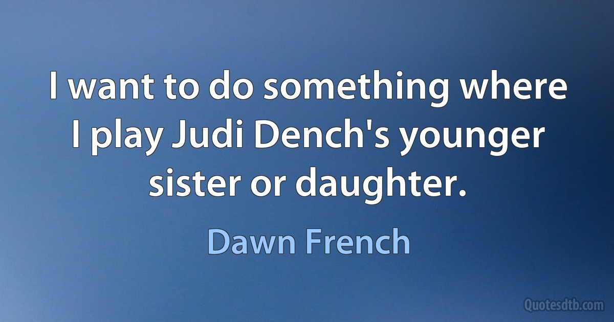 I want to do something where I play Judi Dench's younger sister or daughter. (Dawn French)