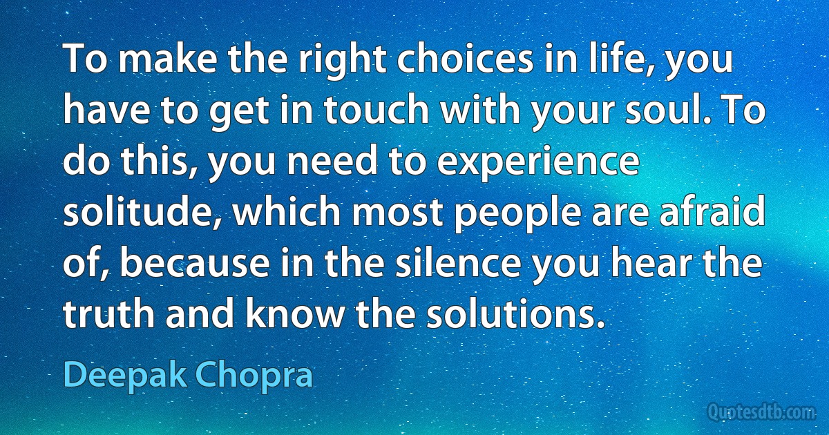 To make the right choices in life, you have to get in touch with your soul. To do this, you need to experience solitude, which most people are afraid of, because in the silence you hear the truth and know the solutions. (Deepak Chopra)