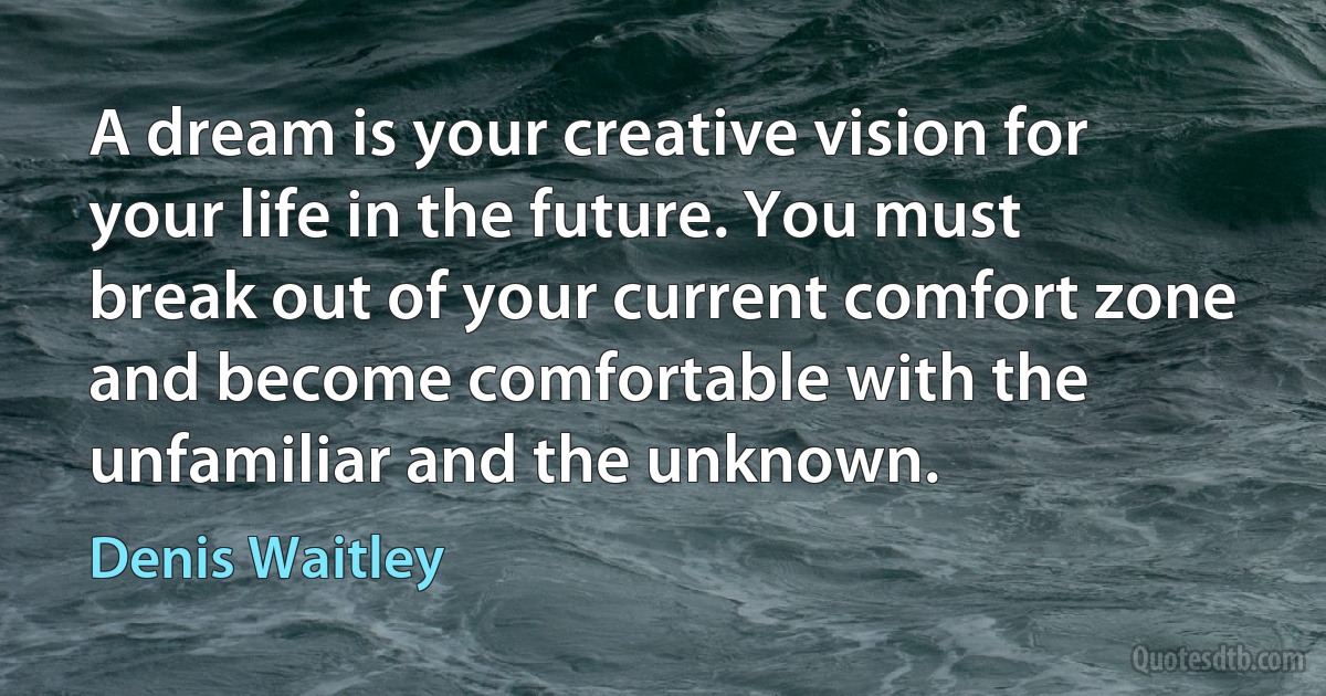 A dream is your creative vision for your life in the future. You must break out of your current comfort zone and become comfortable with the unfamiliar and the unknown. (Denis Waitley)