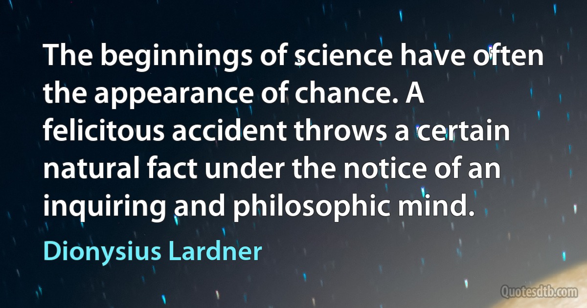 The beginnings of science have often the appearance of chance. A felicitous accident throws a certain natural fact under the notice of an inquiring and philosophic mind. (Dionysius Lardner)