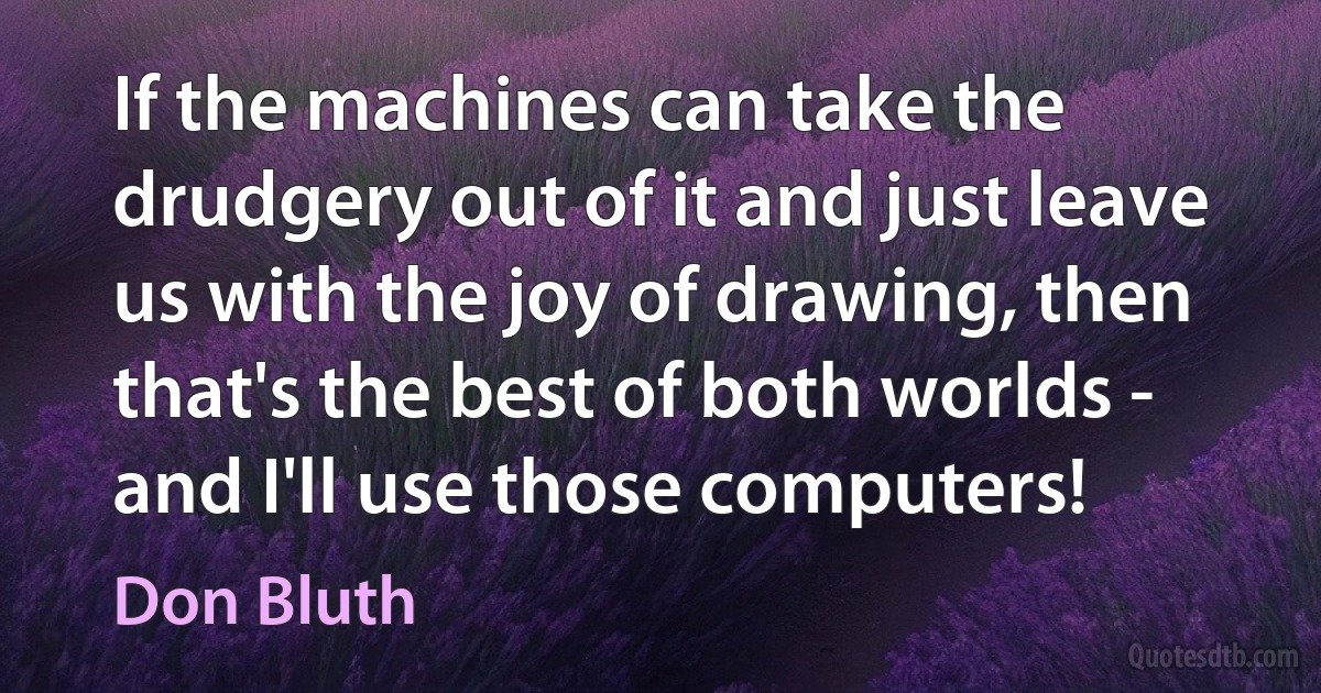 If the machines can take the drudgery out of it and just leave us with the joy of drawing, then that's the best of both worlds - and I'll use those computers! (Don Bluth)