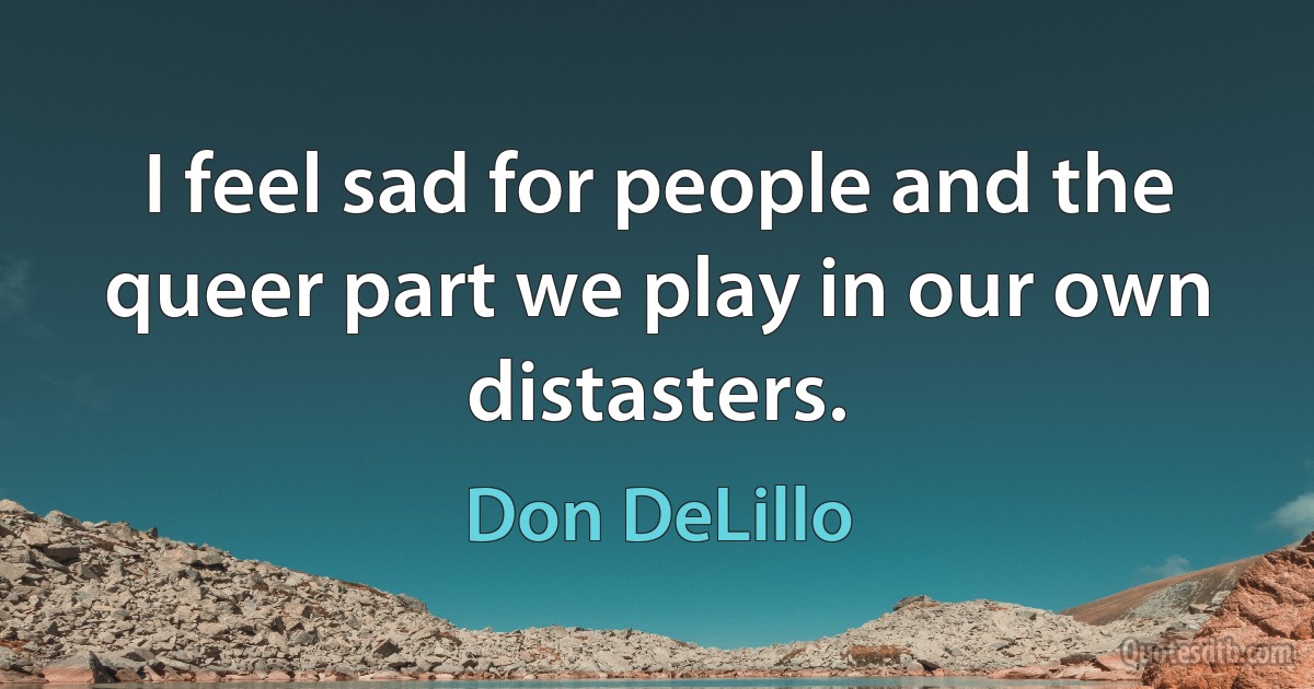 I feel sad for people and the queer part we play in our own distasters. (Don DeLillo)