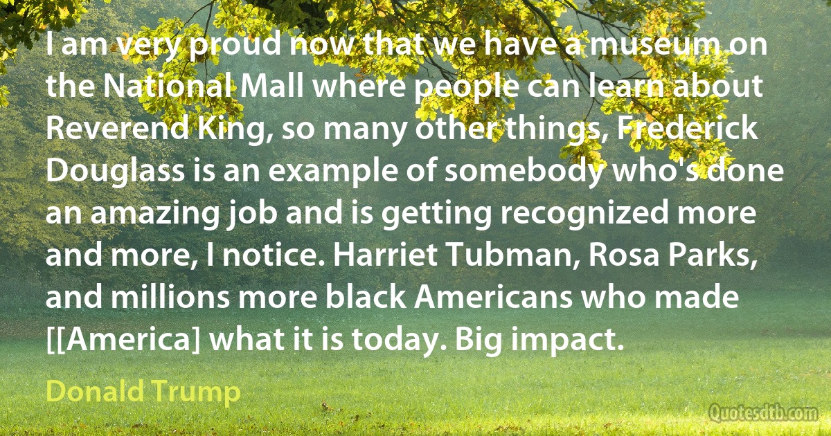 I am very proud now that we have a museum on the National Mall where people can learn about Reverend King, so many other things, Frederick Douglass is an example of somebody who's done an amazing job and is getting recognized more and more, I notice. Harriet Tubman, Rosa Parks, and millions more black Americans who made [[America] what it is today. Big impact. (Donald Trump)