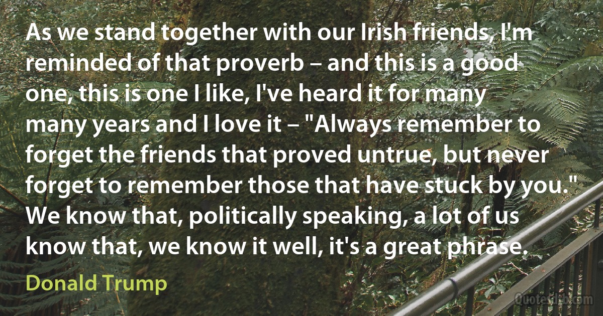 As we stand together with our Irish friends, I'm reminded of that proverb – and this is a good one, this is one I like, I've heard it for many many years and I love it – "Always remember to forget the friends that proved untrue, but never forget to remember those that have stuck by you." We know that, politically speaking, a lot of us know that, we know it well, it's a great phrase. (Donald Trump)