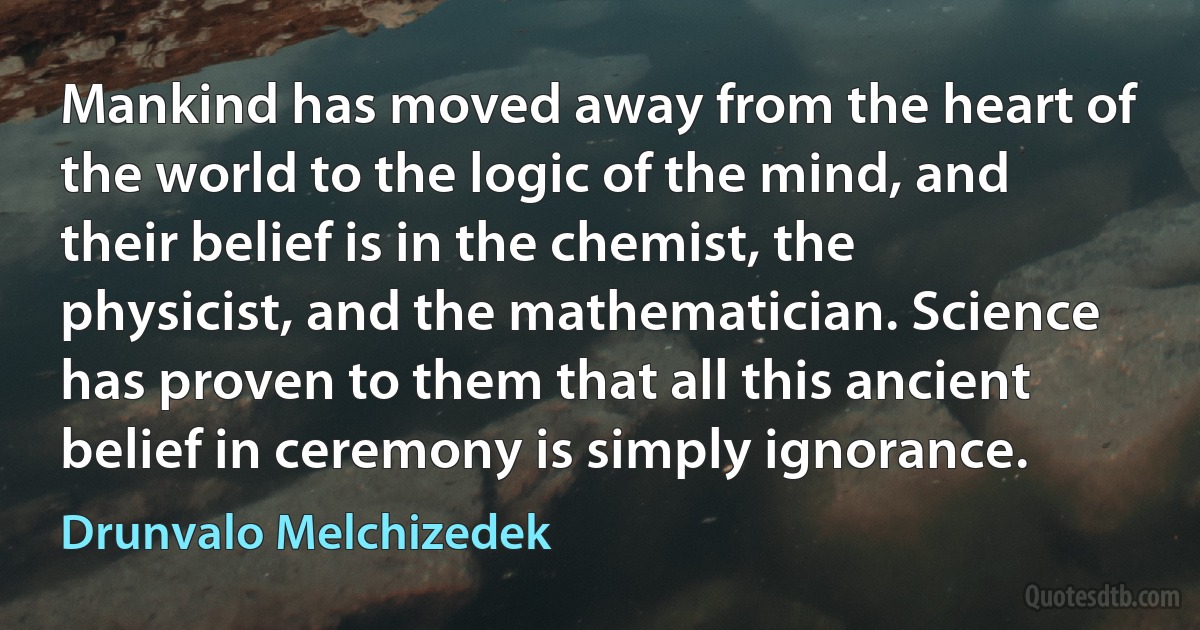 Mankind has moved away from the heart of the world to the logic of the mind, and their belief is in the chemist, the physicist, and the mathematician. Science has proven to them that all this ancient belief in ceremony is simply ignorance. (Drunvalo Melchizedek)