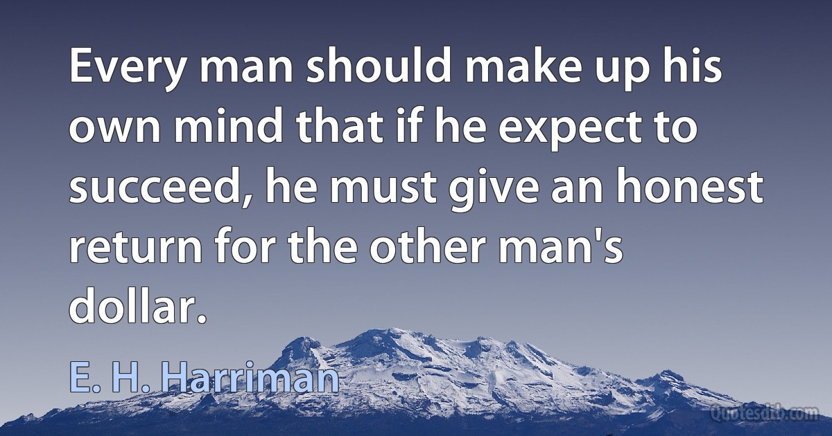 Every man should make up his own mind that if he expect to succeed, he must give an honest return for the other man's dollar. (E. H. Harriman)