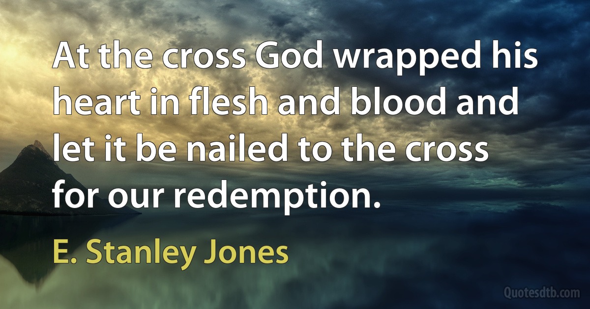 At the cross God wrapped his heart in flesh and blood and let it be nailed to the cross for our redemption. (E. Stanley Jones)