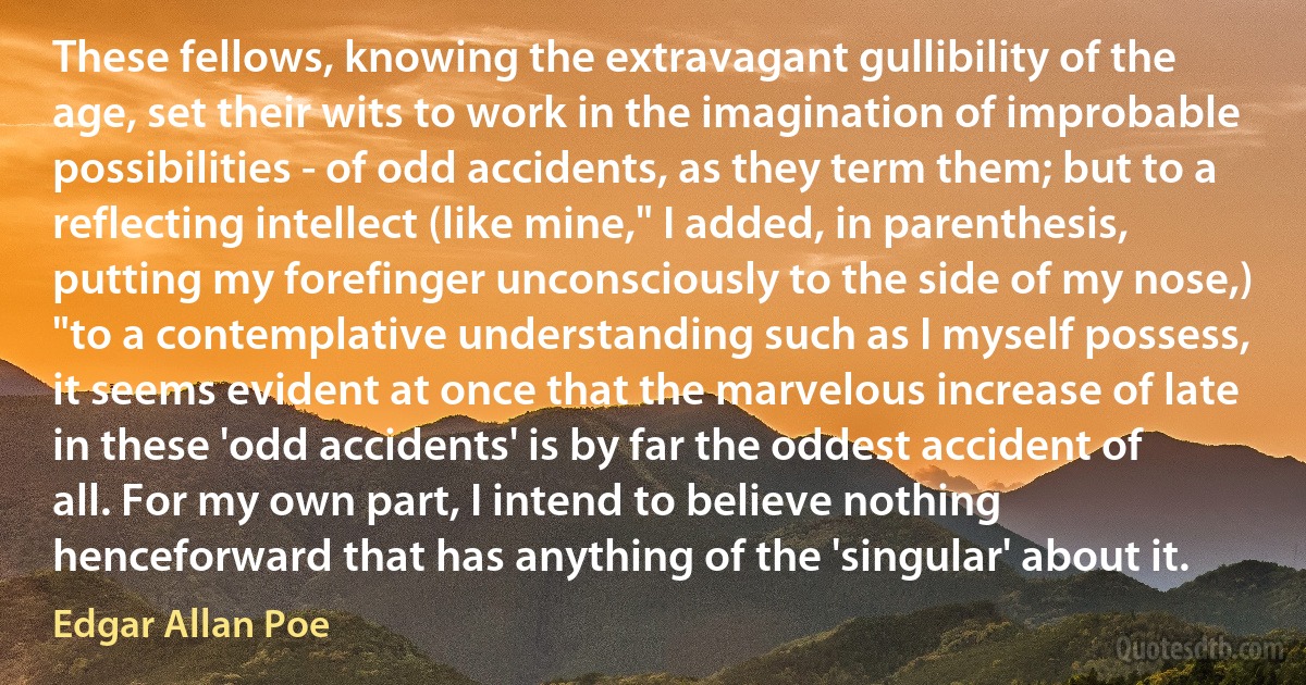 These fellows, knowing the extravagant gullibility of the age, set their wits to work in the imagination of improbable possibilities - of odd accidents, as they term them; but to a reflecting intellect (like mine," I added, in parenthesis, putting my forefinger unconsciously to the side of my nose,) "to a contemplative understanding such as I myself possess, it seems evident at once that the marvelous increase of late in these 'odd accidents' is by far the oddest accident of all. For my own part, I intend to believe nothing henceforward that has anything of the 'singular' about it. (Edgar Allan Poe)