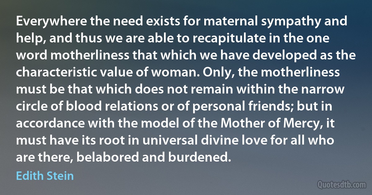 Everywhere the need exists for maternal sympathy and help, and thus we are able to recapitulate in the one word motherliness that which we have developed as the characteristic value of woman. Only, the motherliness must be that which does not remain within the narrow circle of blood relations or of personal friends; but in accordance with the model of the Mother of Mercy, it must have its root in universal divine love for all who are there, belabored and burdened. (Edith Stein)