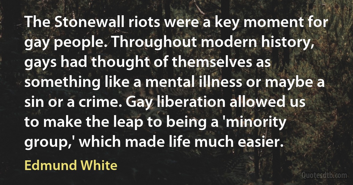 The Stonewall riots were a key moment for gay people. Throughout modern history, gays had thought of themselves as something like a mental illness or maybe a sin or a crime. Gay liberation allowed us to make the leap to being a 'minority group,' which made life much easier. (Edmund White)