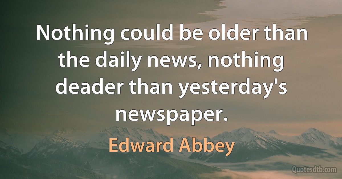 Nothing could be older than the daily news, nothing deader than yesterday's newspaper. (Edward Abbey)