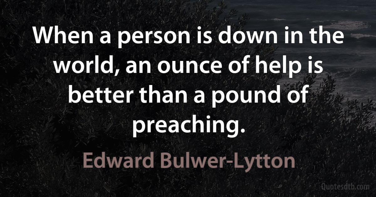 When a person is down in the world, an ounce of help is better than a pound of preaching. (Edward Bulwer-Lytton)