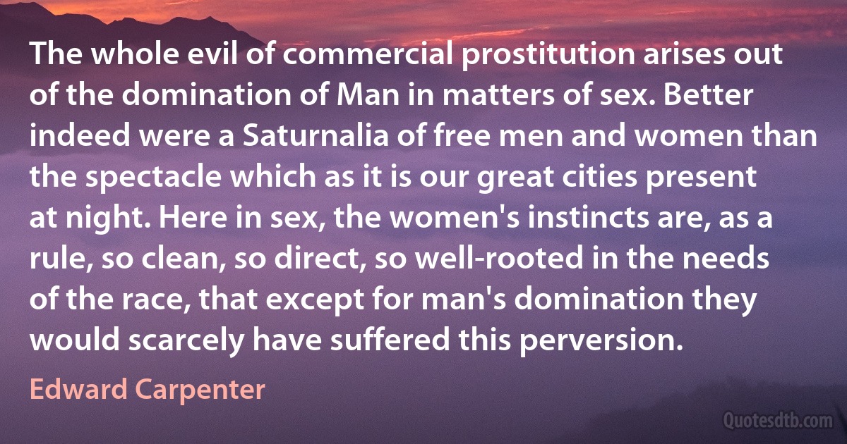 The whole evil of commercial prostitution arises out of the domination of Man in matters of sex. Better indeed were a Saturnalia of free men and women than the spectacle which as it is our great cities present at night. Here in sex, the women's instincts are, as a rule, so clean, so direct, so well-rooted in the needs of the race, that except for man's domination they would scarcely have suffered this perversion. (Edward Carpenter)