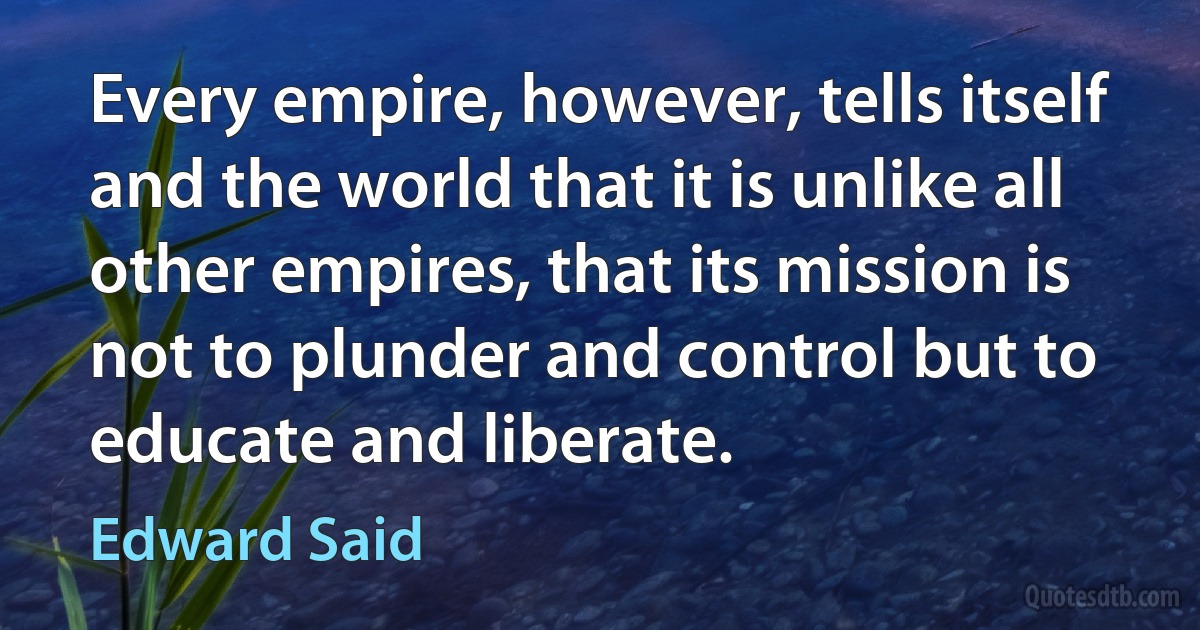 Every empire, however, tells itself and the world that it is unlike all other empires, that its mission is not to plunder and control but to educate and liberate. (Edward Said)