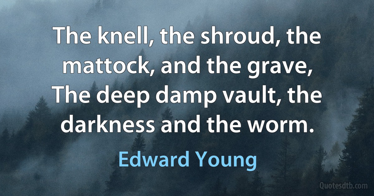 The knell, the shroud, the mattock, and the grave,
The deep damp vault, the darkness and the worm. (Edward Young)