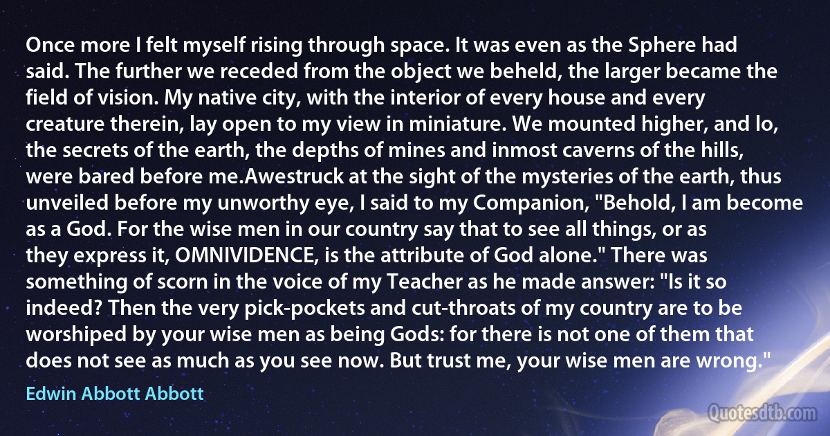 Once more I felt myself rising through space. It was even as the Sphere had said. The further we receded from the object we beheld, the larger became the field of vision. My native city, with the interior of every house and every creature therein, lay open to my view in miniature. We mounted higher, and lo, the secrets of the earth, the depths of mines and inmost caverns of the hills, were bared before me.Awestruck at the sight of the mysteries of the earth, thus unveiled before my unworthy eye, I said to my Companion, "Behold, I am become as a God. For the wise men in our country say that to see all things, or as they express it, OMNIVIDENCE, is the attribute of God alone." There was something of scorn in the voice of my Teacher as he made answer: "Is it so indeed? Then the very pick-pockets and cut-throats of my country are to be worshiped by your wise men as being Gods: for there is not one of them that does not see as much as you see now. But trust me, your wise men are wrong." (Edwin Abbott Abbott)